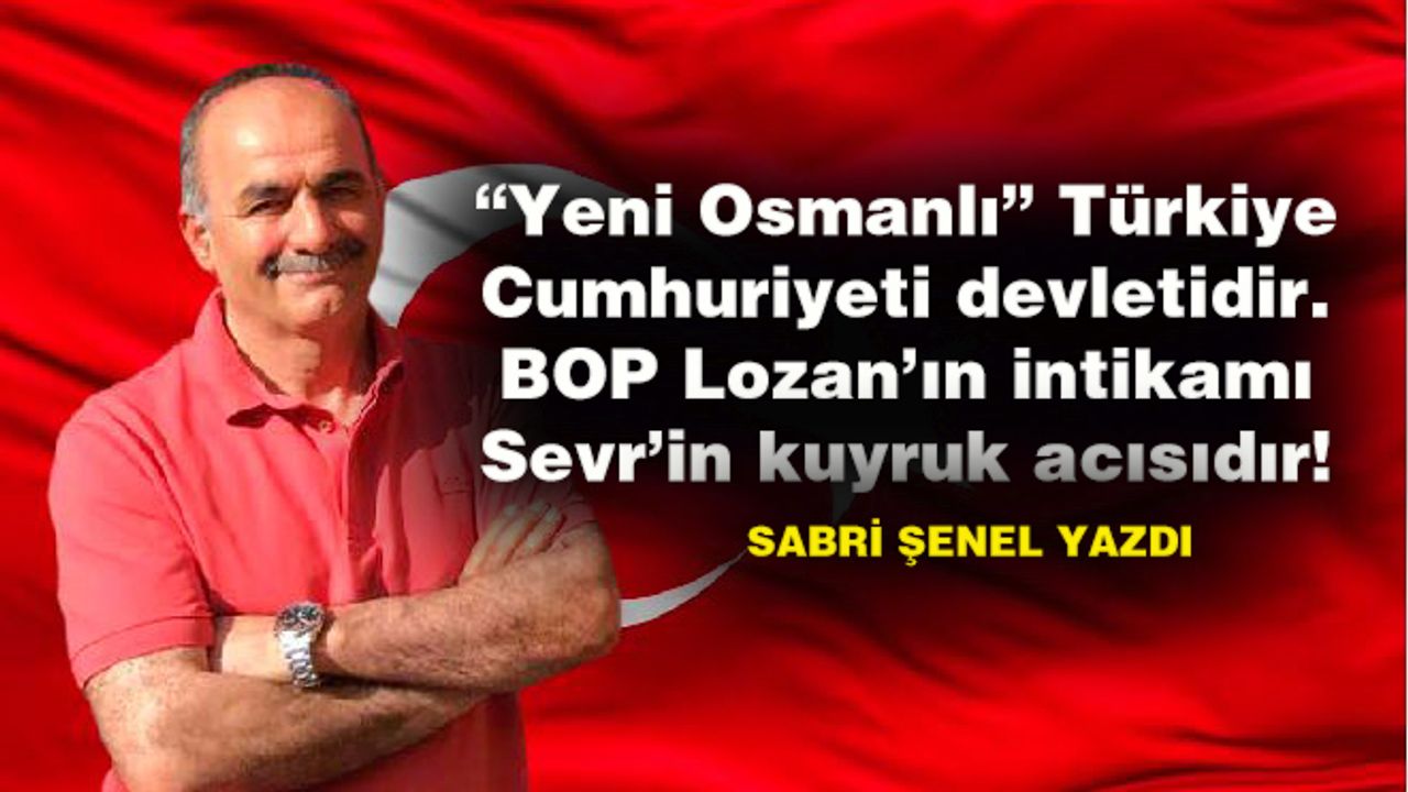 “Yeni Osmanlı” Türkiye Cumhuriyeti devletidir. BOP Lozan’ın intikamı Sevr’in kuyruk acısıdır!