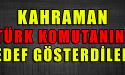 KAHRAMAN TÜRK KOMUTANINI HEDEF GÖSTERDİLER !