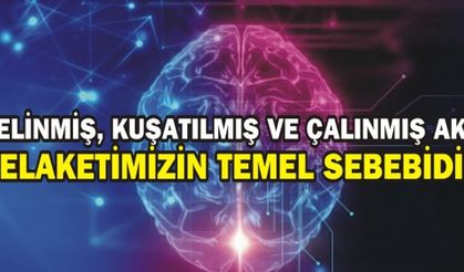 ÇELİNMİŞ, KUŞATILMIŞ VE ÇALINMIŞ AKIL, FELAKETİMİZİN TEMEL SEBEBİDİR