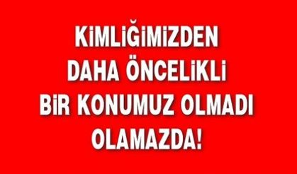 KİMLİĞİMİZDEN DAHA ÖNCELİKLİ BİR KONUMUZ OLMADI OLAMAZDA!