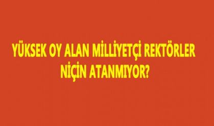 YÜKSEK OY ALAN MİLLİYETÇİ REKTÖRLER NİÇİN ATANMIYOR?