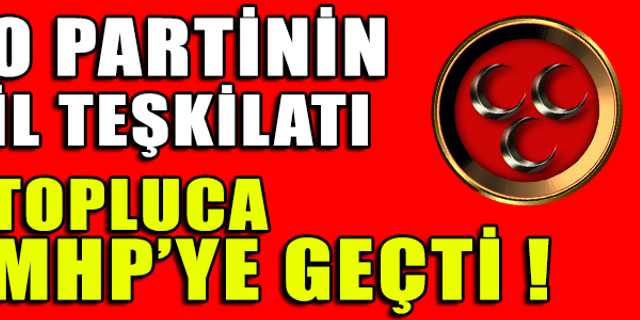 O PARTİNİN İL TEŞKİLATI TOPLUCA MHP'YE GEÇTİ !