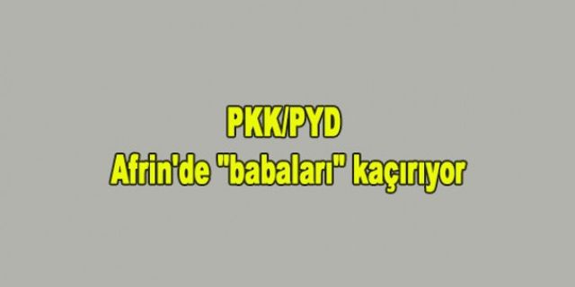 PKK/PYD Afrin'de “babaları“ kaçırıyor