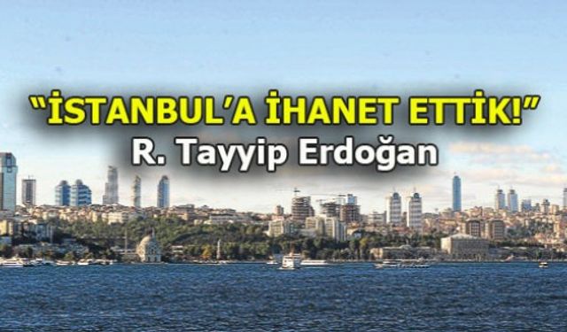 ERDOĞAN: "İSTANBUL'A İHANET ETTİK!"