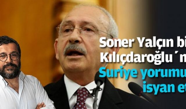 Soner Yalçın bile, Kılıçdaroğlu’nun Suriye yorumuna isyan etti!