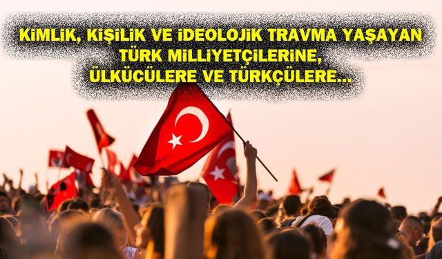 Kimlik, kişilik ve ideolojik travma yaşayan Türk milliyetçilerine, Ülkücülere ve Türkçülere