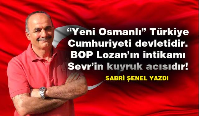 “Yeni Osmanlı” Türkiye Cumhuriyeti devletidir. BOP Lozan’ın intikamı Sevr’in kuyruk acısıdır!