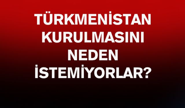 Türkmenistan kurulmasını neden istemiyorlar?