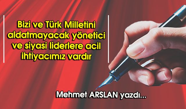 Bizi ve Türk Milletini aldatmayacak yönetici ve siyasi liderlere acil ihtiyacımız vardır